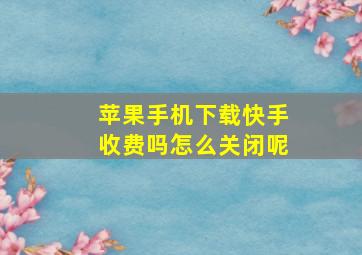 苹果手机下载快手收费吗怎么关闭呢