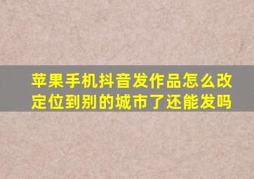 苹果手机抖音发作品怎么改定位到别的城市了还能发吗