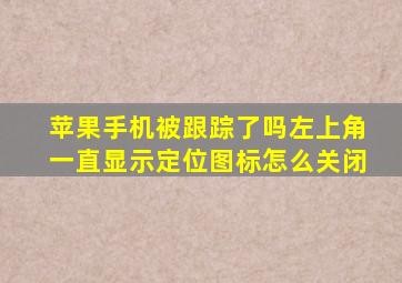 苹果手机被跟踪了吗左上角一直显示定位图标怎么关闭