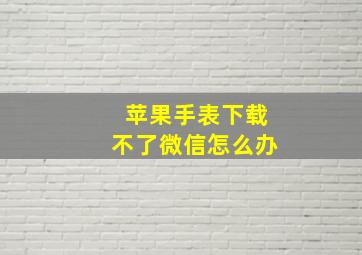 苹果手表下载不了微信怎么办