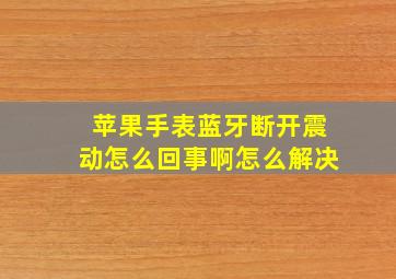 苹果手表蓝牙断开震动怎么回事啊怎么解决