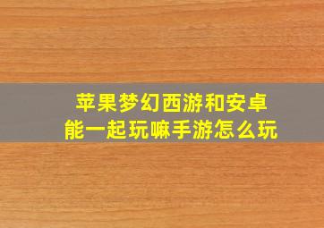 苹果梦幻西游和安卓能一起玩嘛手游怎么玩