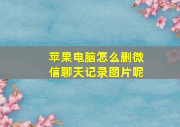 苹果电脑怎么删微信聊天记录图片呢