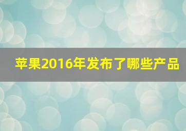 苹果2016年发布了哪些产品