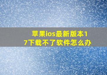 苹果ios最新版本17下载不了软件怎么办