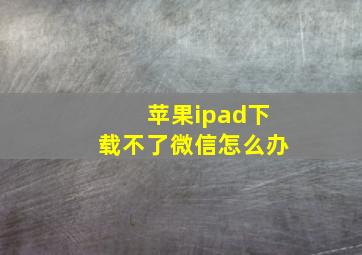 苹果ipad下载不了微信怎么办