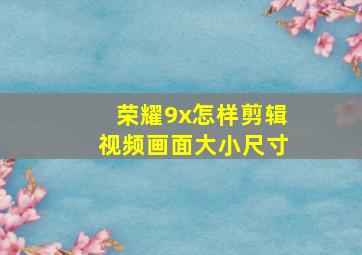 荣耀9x怎样剪辑视频画面大小尺寸