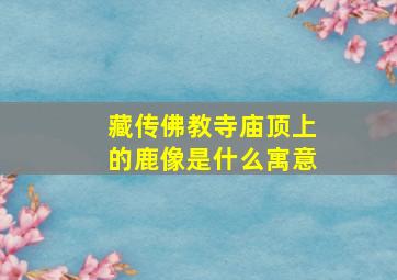 藏传佛教寺庙顶上的鹿像是什么寓意