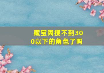 藏宝阁搜不到300以下的角色了吗