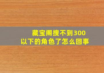 藏宝阁搜不到300以下的角色了怎么回事