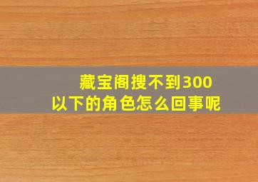 藏宝阁搜不到300以下的角色怎么回事呢