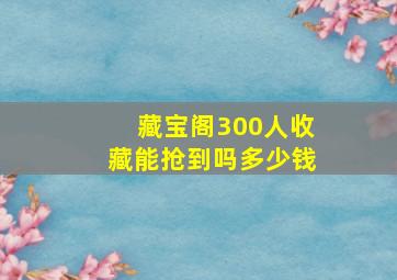 藏宝阁300人收藏能抢到吗多少钱