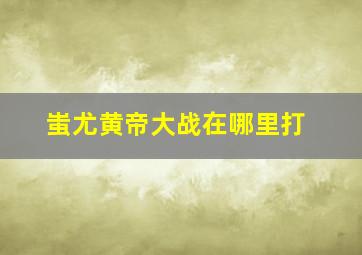 蚩尤黄帝大战在哪里打