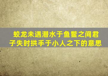 蛟龙未遇潜水于鱼鳖之间君子失时拱手于小人之下的意思