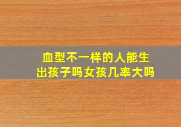 血型不一样的人能生出孩子吗女孩几率大吗