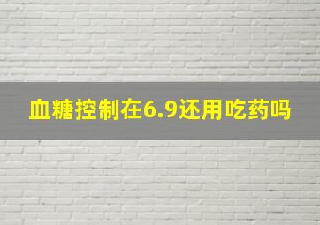 血糖控制在6.9还用吃药吗