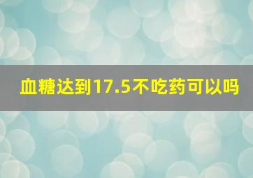 血糖达到17.5不吃药可以吗