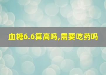 血糖6.6算高吗,需要吃药吗