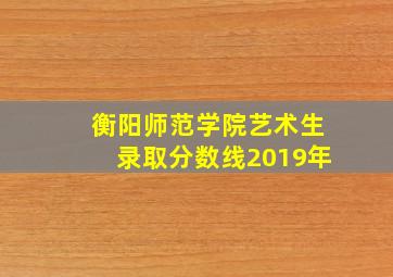 衡阳师范学院艺术生录取分数线2019年