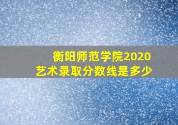 衡阳师范学院2020艺术录取分数线是多少