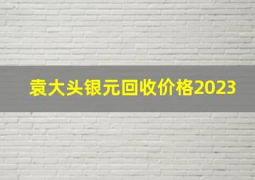 袁大头银元回收价格2023