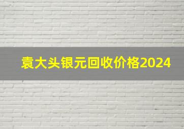 袁大头银元回收价格2024