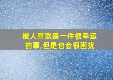 被人喜欢是一件很幸运的事,但是也会很困扰