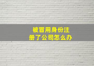 被冒用身份注册了公司怎么办