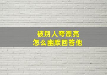 被别人夸漂亮怎么幽默回答他