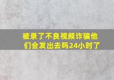 被录了不良视频诈骗他们会发出去吗24小时了