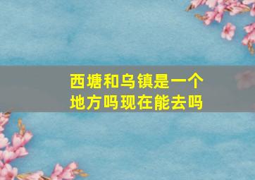 西塘和乌镇是一个地方吗现在能去吗