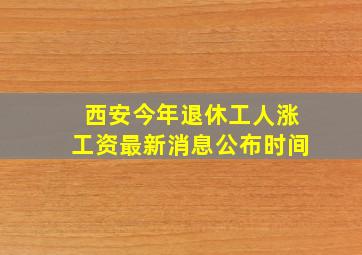 西安今年退休工人涨工资最新消息公布时间