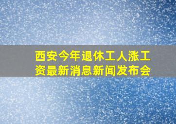 西安今年退休工人涨工资最新消息新闻发布会