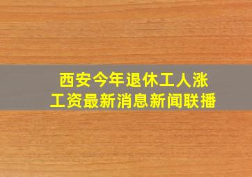 西安今年退休工人涨工资最新消息新闻联播