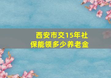 西安市交15年社保能领多少养老金