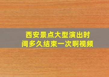 西安景点大型演出时间多久结束一次啊视频