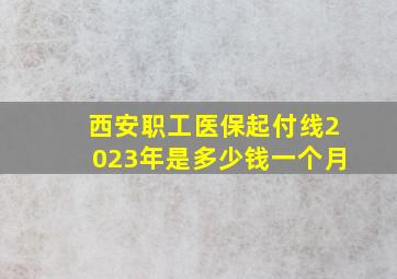 西安职工医保起付线2023年是多少钱一个月