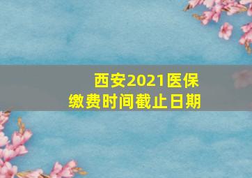 西安2021医保缴费时间截止日期