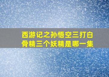 西游记之孙悟空三打白骨精三个妖精是哪一集