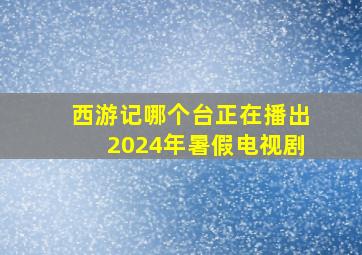 西游记哪个台正在播出2024年暑假电视剧