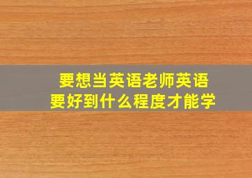 要想当英语老师英语要好到什么程度才能学