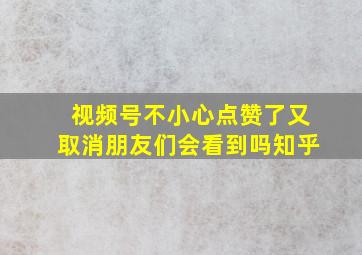 视频号不小心点赞了又取消朋友们会看到吗知乎