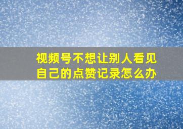 视频号不想让别人看见自己的点赞记录怎么办