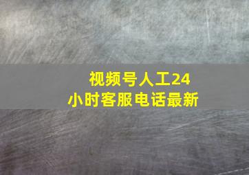 视频号人工24小时客服电话最新