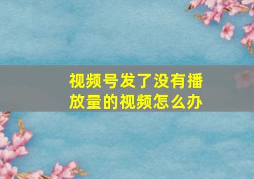 视频号发了没有播放量的视频怎么办