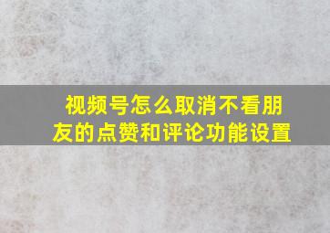 视频号怎么取消不看朋友的点赞和评论功能设置