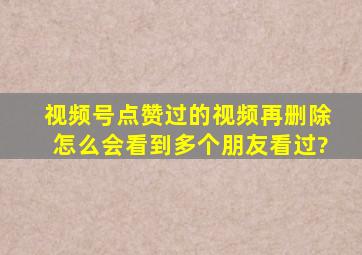 视频号点赞过的视频再删除怎么会看到多个朋友看过?