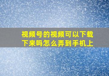 视频号的视频可以下载下来吗怎么弄到手机上