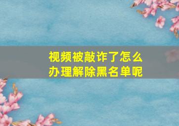 视频被敲诈了怎么办理解除黑名单呢