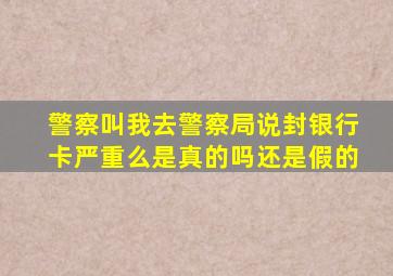 警察叫我去警察局说封银行卡严重么是真的吗还是假的